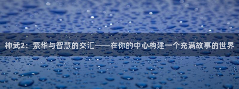 安卓12微信：神武2：繁华与智慧的交汇——在你的中心构建一个充满故事的世界