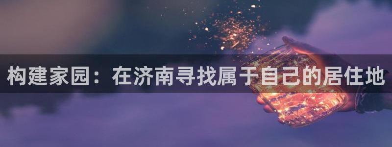 安信12主管：构建家园：在济南寻找属于自己的居住地