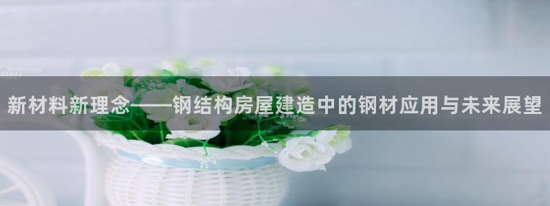 安信12平台怎么样：新材料新理念——钢结构房屋建造中的钢材应用与未来展望