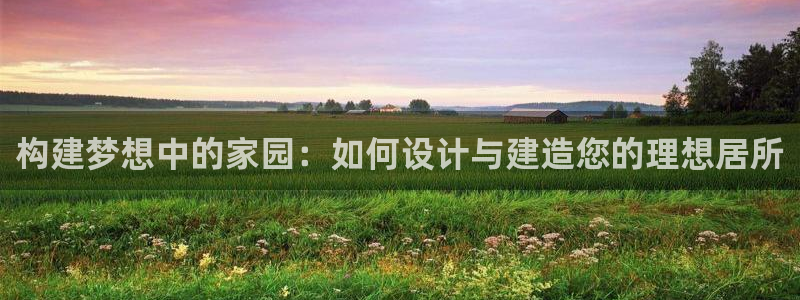 安信12登录：构建梦想中的家园：如何设计与建造您的理想居所