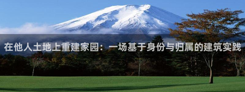 安信12注册代理：在他人土地上重建家园：一场基于身份与归属的建筑实践